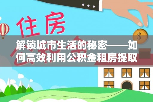 津南解锁城市生活的秘密——如何高效利用公积金租房提取政策优化居住体验
