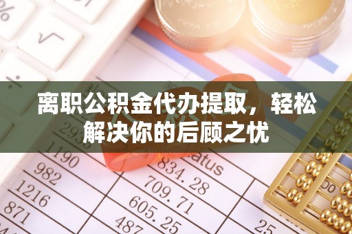 津南离职公积金代办提取，轻松解决你的后顾之忧