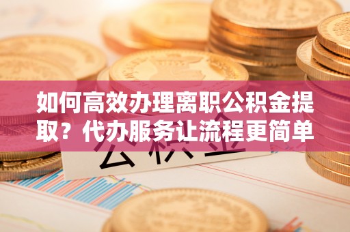 津南如何高效办理离职公积金提取？代办服务让流程更简单