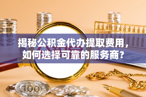 津南揭秘公积金代办提取费用，如何选择可靠的服务商？