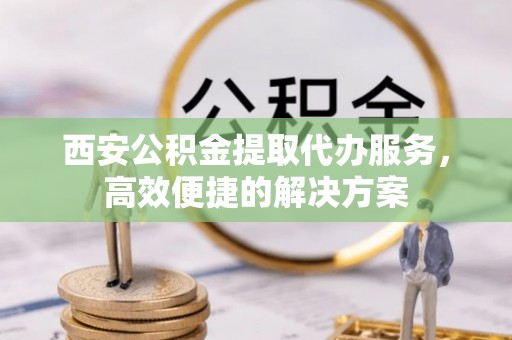 津南西安公积金提取代办服务，高效便捷的解决方案