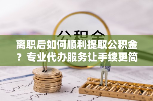 津南离职后如何顺利提取公积金？专业代办服务让手续更简单