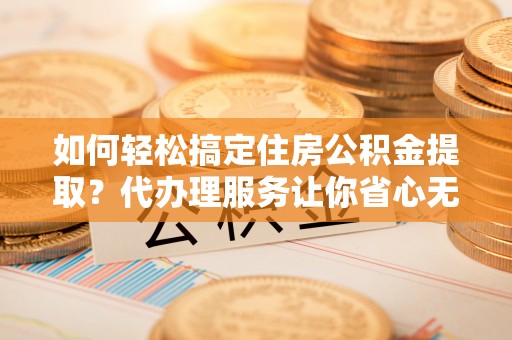 津南如何轻松搞定住房公积金提取？代办理服务让你省心无忧