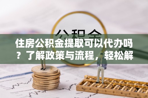 津南住房公积金提取可以代办吗？了解政策与流程，轻松解决疑惑